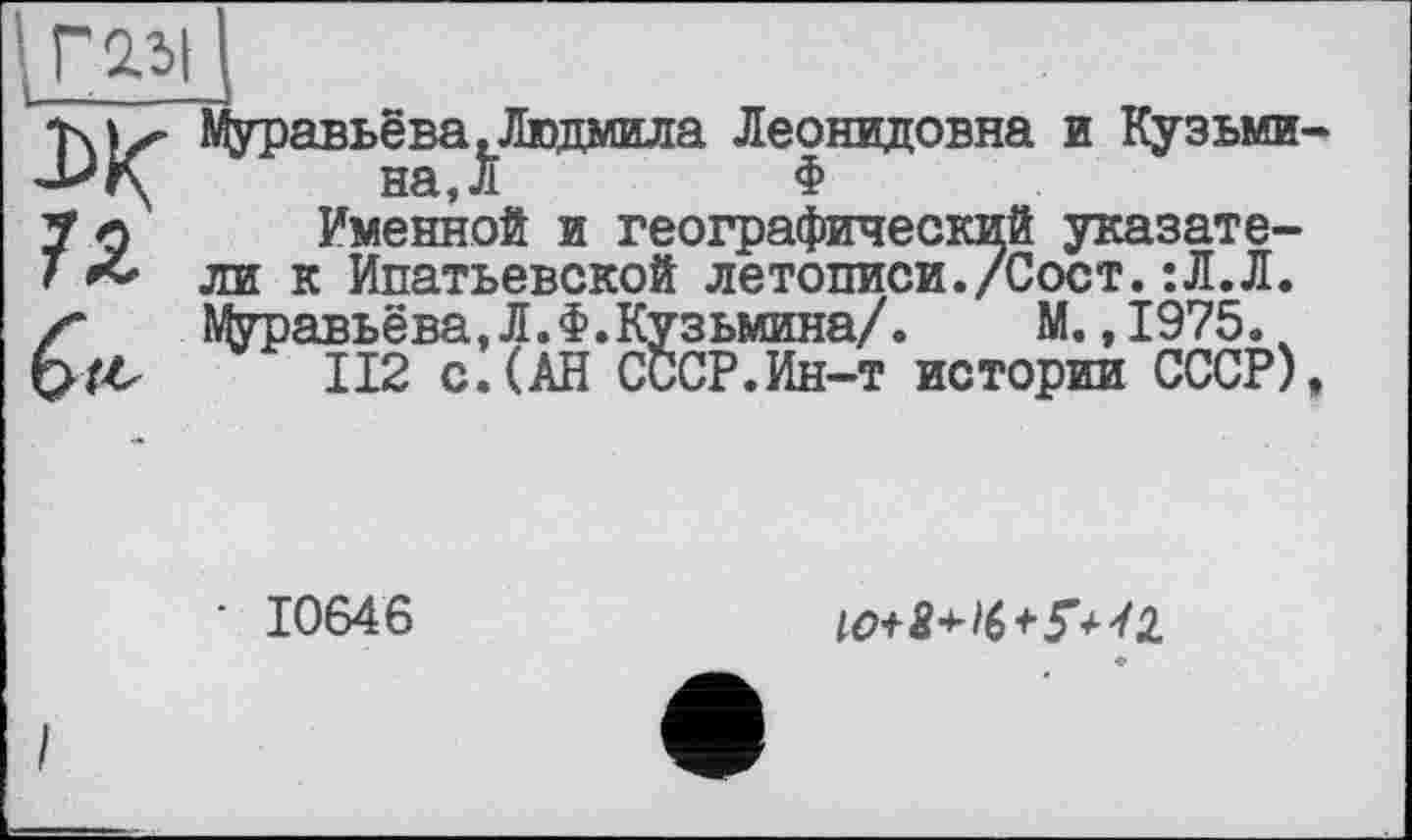 ﻿Г 2.51 I
T\!z" Муравьёва .Людмила Леонидовна и Кузьми-на,Л	Ф
7 о Именной и географический указате-Т & ли к Ипатьевской летописи./Соет.:Л.Л. z* Муравьёва,Л.Ф.Кузьмина/.	М. ,1975.
112 с.(АН СССР.Ин-т истории СССР),
■ 10646
10+8+16+5’+41